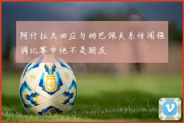 阿什拉夫回应与姆巴佩关系传闻强调比赛中他不是朋友