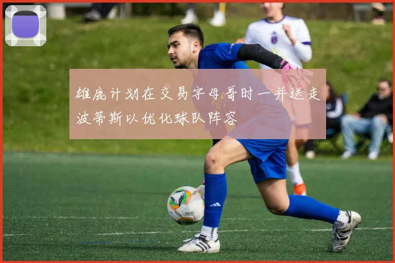 雄鹿计划在交易字母哥时一并送走波蒂斯以优化球队阵容