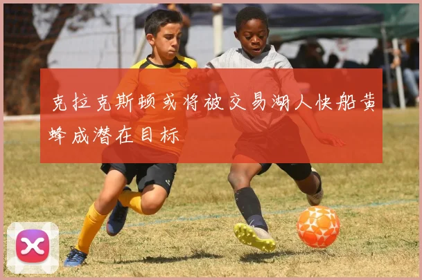 克拉克斯顿或将被交易湖人快船黄蜂成潜在目标
