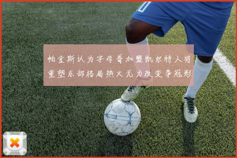 帕金斯认为字母哥加盟凯尔特人将重塑东部格局热火无力改变争冠形势