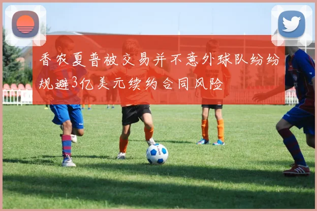香农夏普被交易并不意外球队纷纷规避3亿美元续约合同风险