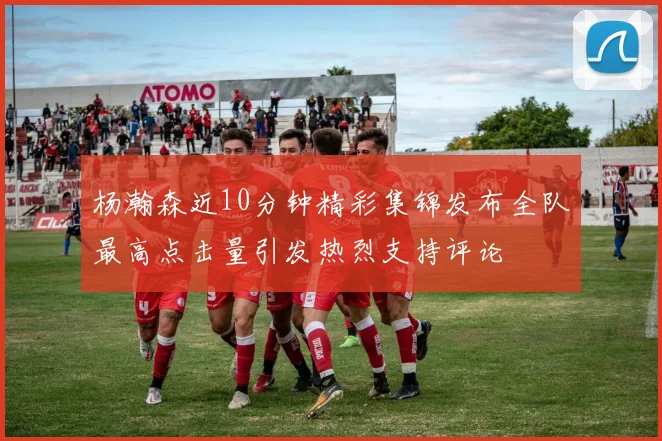 杨瀚森近10分钟精彩集锦发布全队最高点击量引发热烈支持评论