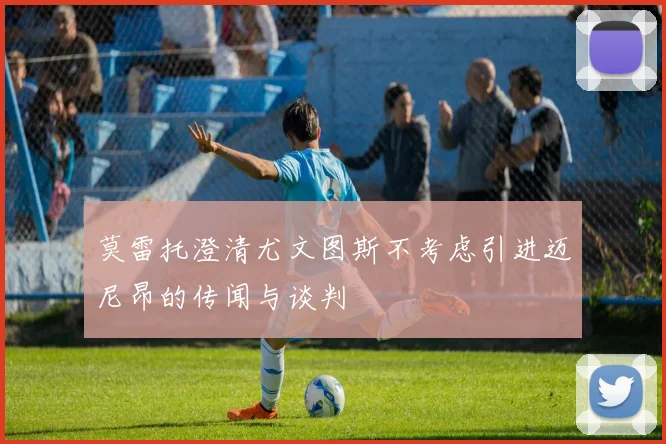 莫雷托澄清尤文图斯不考虑引进迈尼昂的传闻与谈判