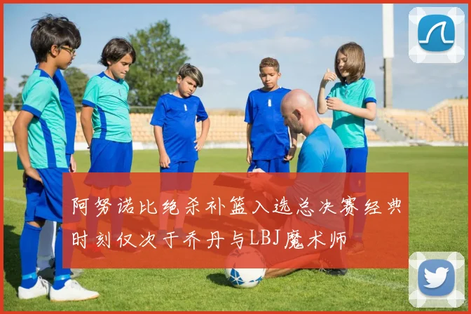 阿努诺比绝杀补篮入选总决赛经典时刻仅次于乔丹与LBJ魔术师
