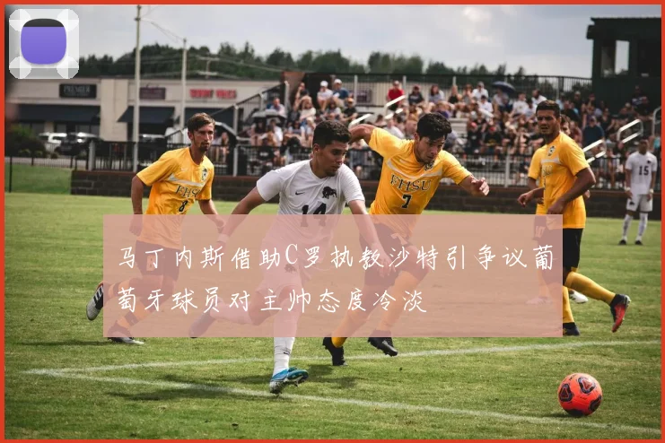 马丁内斯借助C罗执教沙特引争议葡萄牙球员对主帅态度冷淡