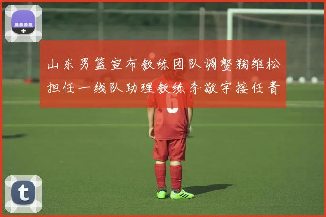 山东男篮宣布教练团队调整鞠维松担任一线队助理教练李敬宇接任青年队主教练