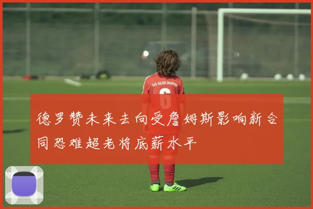 德罗赞未来去向受詹姆斯影响新合同恐难超老将底薪水平