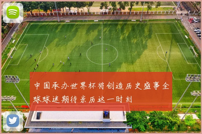 中国承办世界杯将创造历史盛事全球球迷期待亲历这一时刻