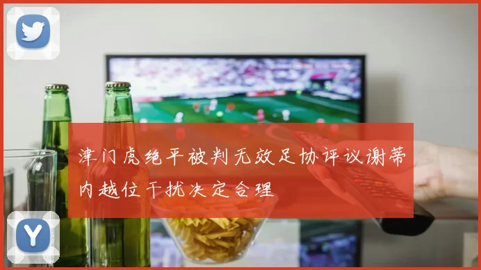 津门虎绝平被判无效足协评议谢蒂内越位干扰决定合理