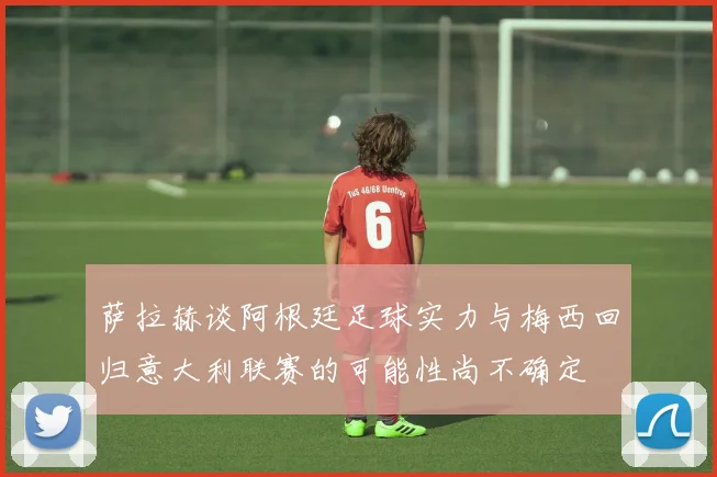 萨拉赫谈阿根廷足球实力与梅西回归意大利联赛的可能性尚不确定