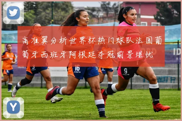 高准翼分析世界杯热门球队法国葡萄牙西班牙阿根廷夺冠前景堪忧